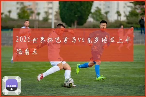 2026世界杯巴拿马vs克罗地亚上半场看点