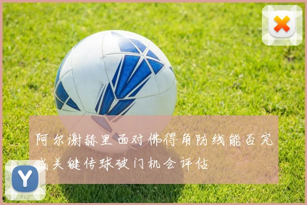 阿尔谢赫里面对佛得角防线能否完成关键传球破门机会评估