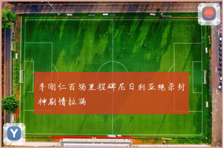 李刚仁百场里程碑尼日利亚绝杀封神剧情拉满