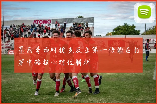 墨西哥面对捷克反击第一传能否打穿中路核心对位解析