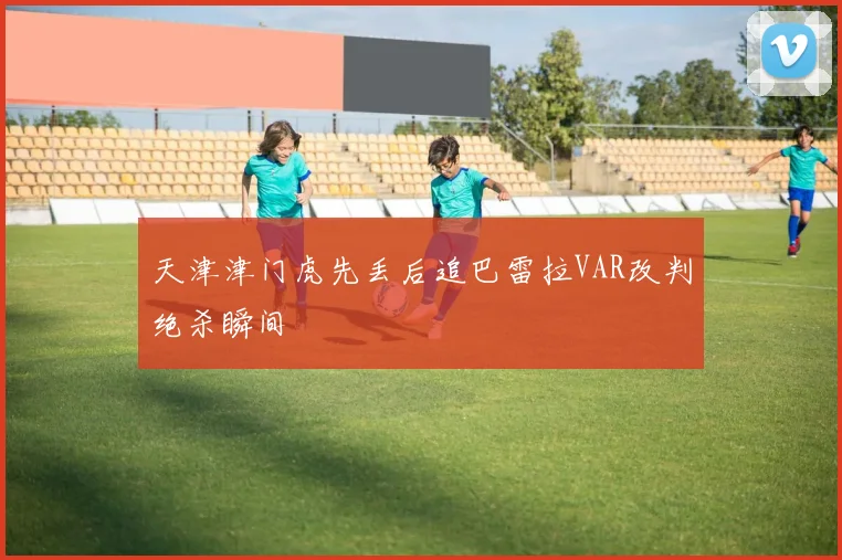天津津门虎先丢后追巴雷拉VAR改判绝杀瞬间