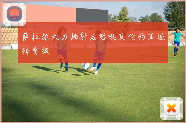 萨拉赫大力抽射后怒吼瓦伦西亚逆转晋级
