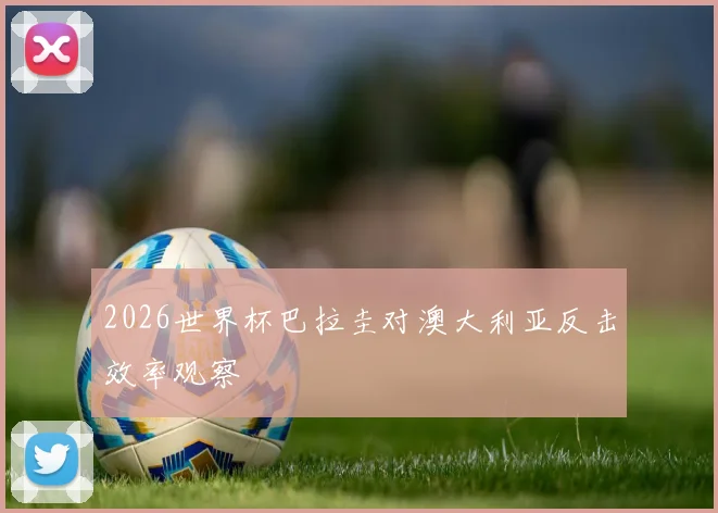2026世界杯巴拉圭对澳大利亚反击效率观察