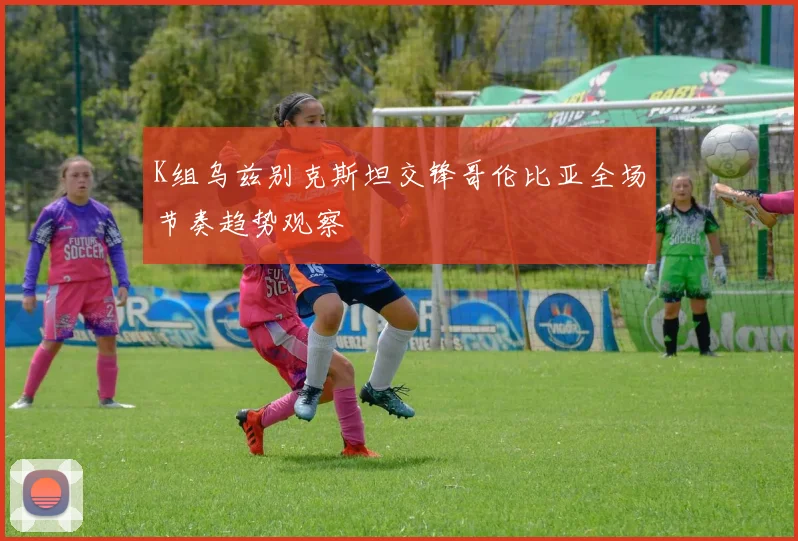 K组乌兹别克斯坦交锋哥伦比亚全场节奏趋势观察