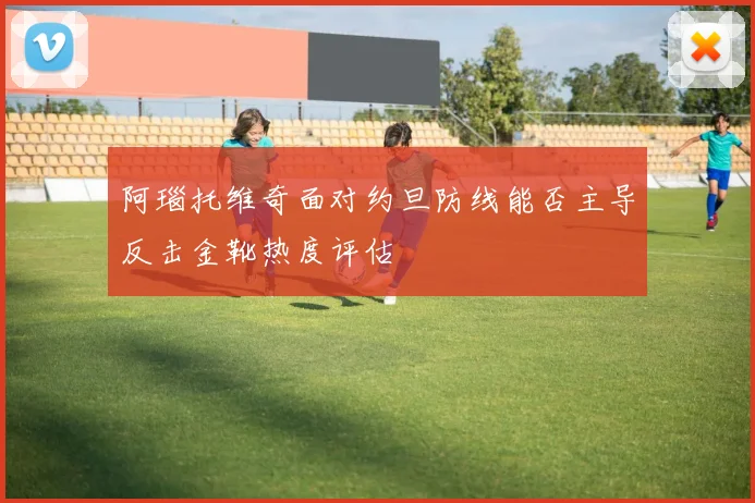 阿瑙托维奇面对约旦防线能否主导反击金靴热度评估