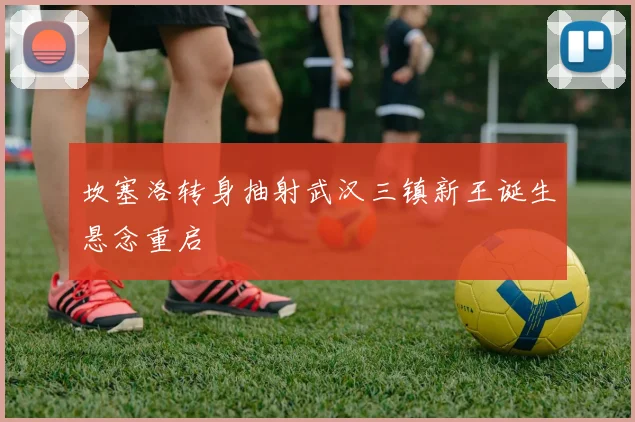 坎塞洛转身抽射武汉三镇新王诞生悬念重启
