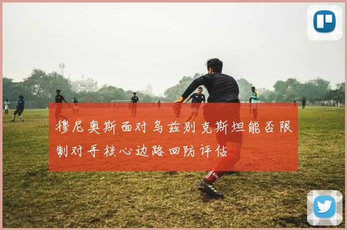 穆尼奥斯面对乌兹别克斯坦能否限制对手核心边路回防评估