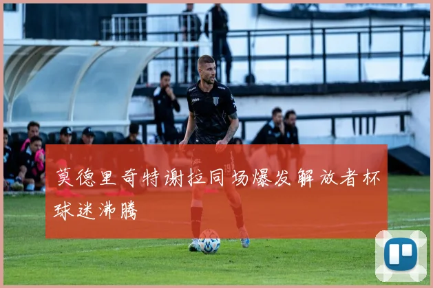 莫德里奇特谢拉同场爆发解放者杯球迷沸腾