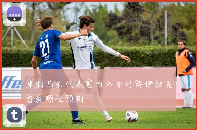 库利巴利代表塞内加尔对阵伊拉克首发顺位预测