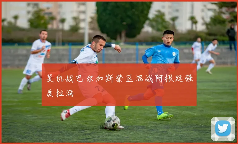 复仇战巴尔加斯禁区混战阿根廷强度拉满