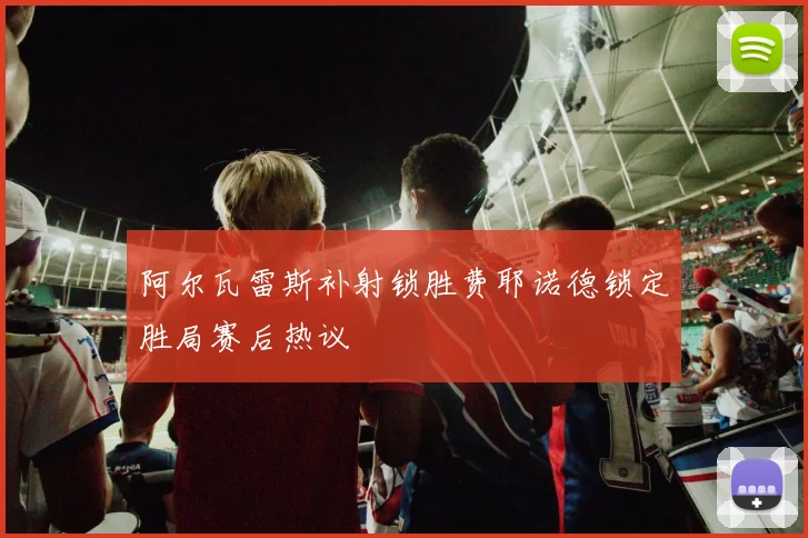 阿尔瓦雷斯补射锁胜费耶诺德锁定胜局赛后热议