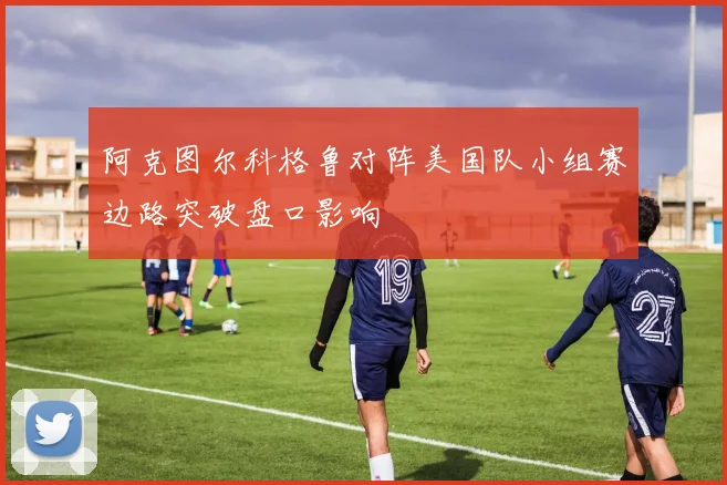 阿克图尔科格鲁对阵美国队小组赛边路突破盘口影响