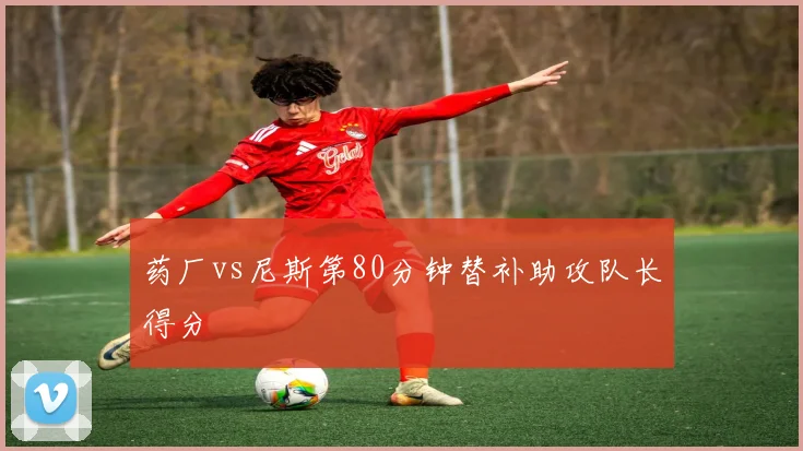 药厂vs尼斯第80分钟替补助攻队长得分