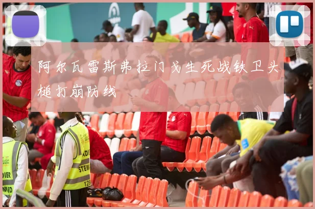 阿尔瓦雷斯弗拉门戈生死战铁卫头槌打崩防线