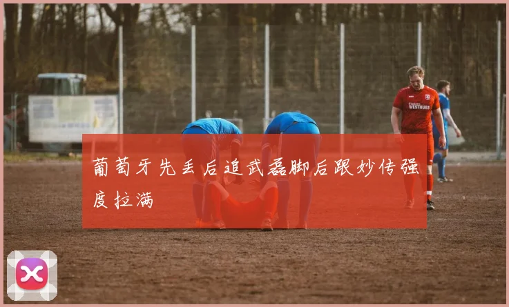 葡萄牙先丢后追武磊脚后跟妙传强度拉满
