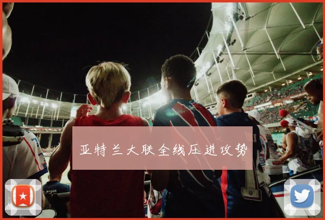 亚特兰大联全线压进攻势