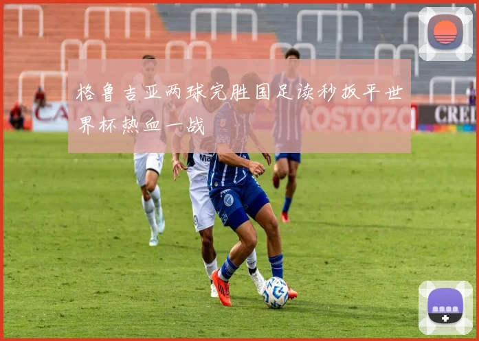 格鲁吉亚两球完胜国足读秒扳平世界杯热血一战
