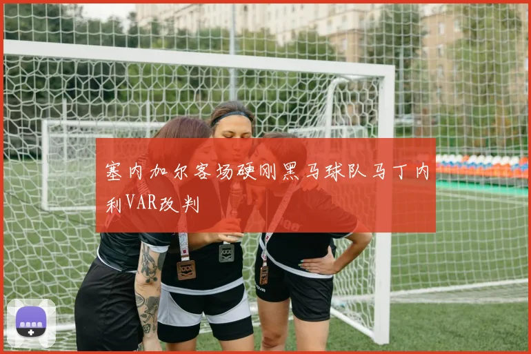 塞内加尔客场硬刚黑马球队马丁内利VAR改判