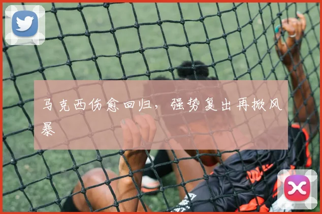 马克西伤愈回归，强势复出再掀风暴