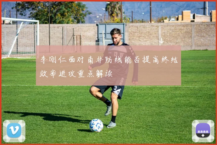 李刚仁面对南非防线能否提高终结效率进攻重点解读