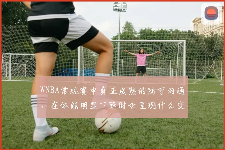 WNBA常规赛中真正成熟的防守沟通，在体能明显下降时会呈现什么变化