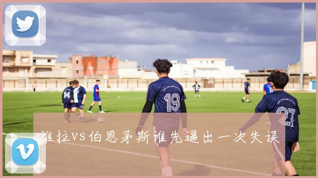 维拉vs伯恩茅斯谁先逼出一次失误