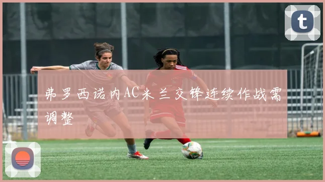 弗罗西诺内AC米兰交锋连续作战需调整