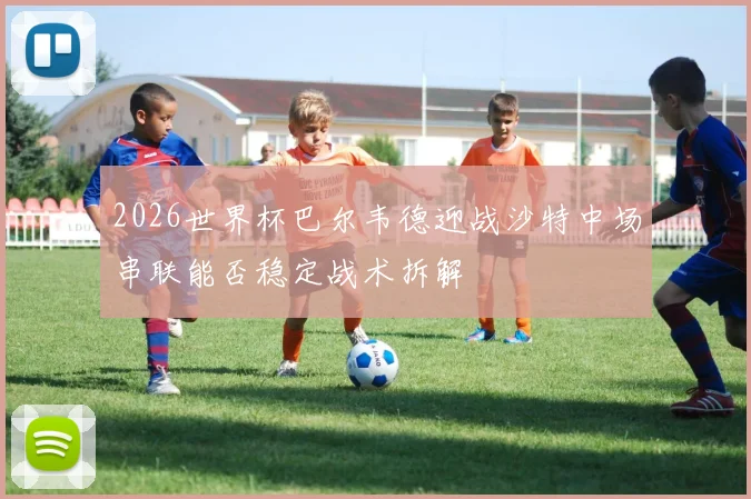 2026世界杯巴尔韦德迎战沙特中场串联能否稳定战术拆解