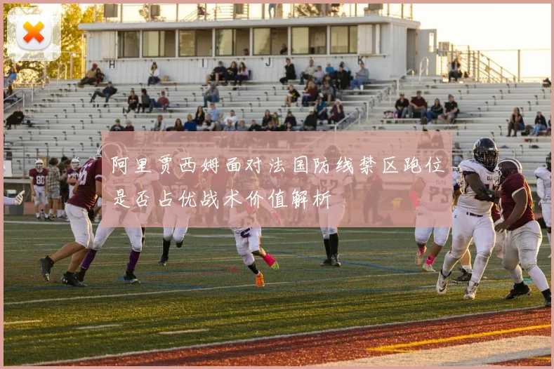阿里贾西姆面对法国防线禁区跑位是否占优战术价值解析
