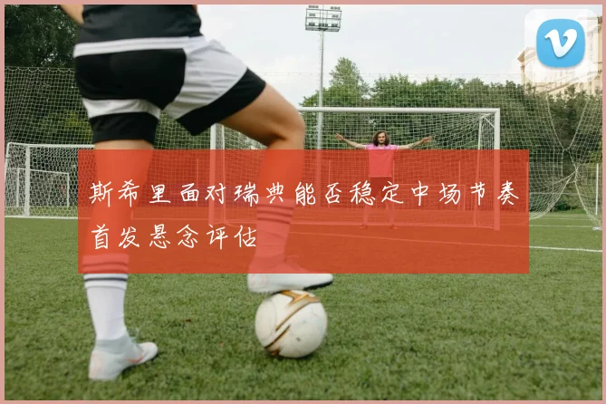 斯希里面对瑞典能否稳定中场节奏首发悬念评估