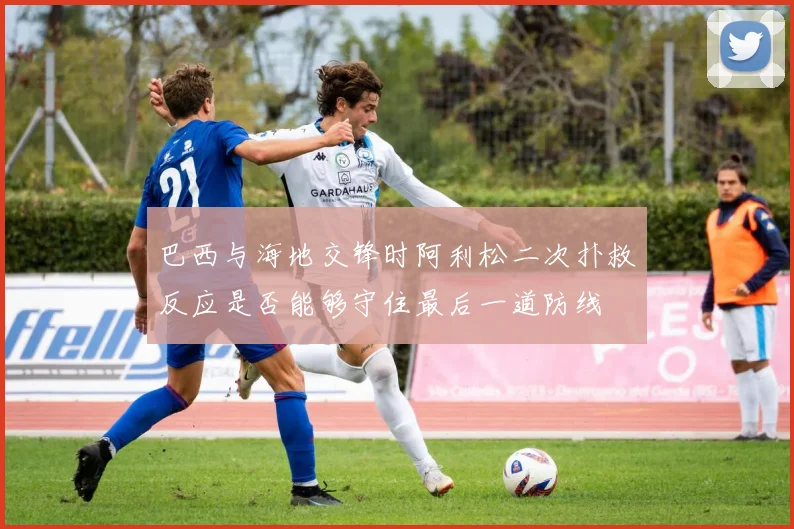 巴西与海地交锋时阿利松二次扑救反应是否能够守住最后一道防线