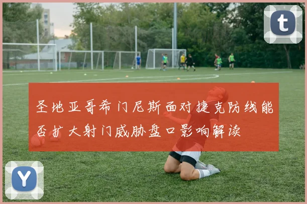圣地亚哥希门尼斯面对捷克防线能否扩大射门威胁盘口影响解读