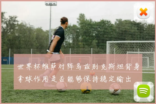 世界杯维萨对阵乌兹别克斯坦背身拿球作用是否能够保持稳定输出