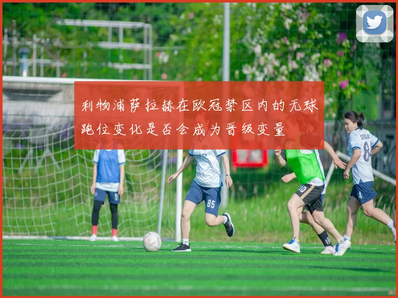 利物浦萨拉赫在欧冠禁区内的无球跑位变化是否会成为晋级变量