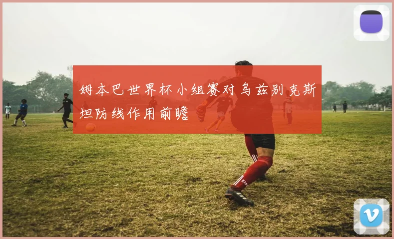姆本巴世界杯小组赛对乌兹别克斯坦防线作用前瞻