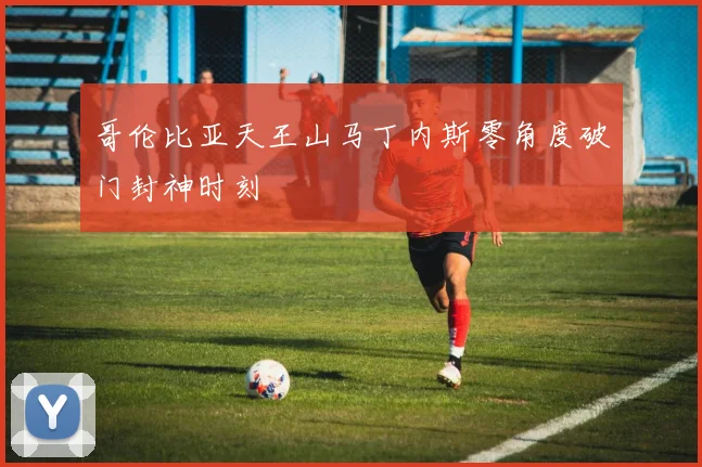 哥伦比亚天王山马丁内斯零角度破门封神时刻