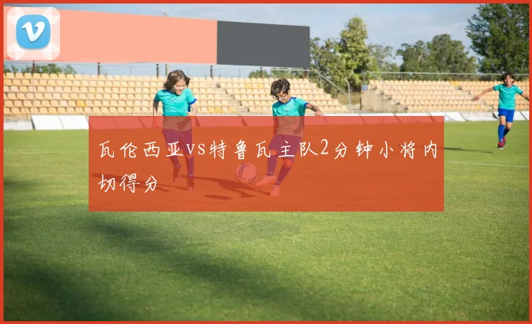 瓦伦西亚vs特鲁瓦主队2分钟小将内切得分