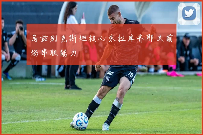 乌兹别克斯坦核心朱拉库齐耶夫前场串联能力