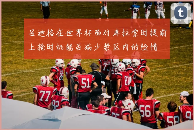 吕迪格在世界杯面对库拉索时提前上抢时机能否减少禁区内的险情