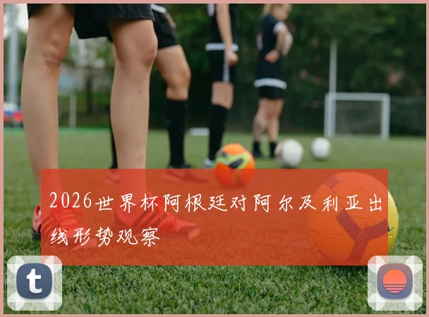 2026世界杯阿根廷对阿尔及利亚出线形势观察