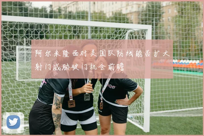 阿尔米隆面对美国队防线能否扩大射门威胁破门机会前瞻