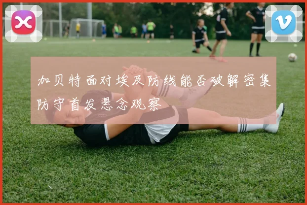 加贝特面对埃及防线能否破解密集防守首发悬念观察